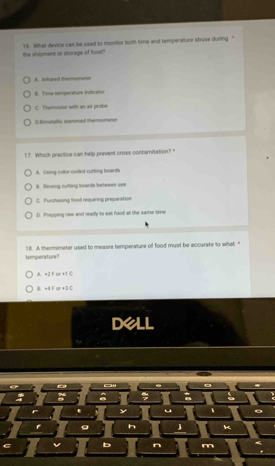 What device can be used to monitor both time and temperature abuse during “
the shipment or storage of food?
A. infrared themmometer
B. Time-temperature indicator
C. Thermistor with an air probe
D.Bimetallic stermed thermometer
17. Which practice can help prevent cross contamitation? *
A. Using color-coded cutting boards
B. Rinsing cutting boards between use
C. Purchasing food requiring preparation
D. Prepping raw and ready to eat food at the same time
18. A thermimeter used to measre temperature of food must be accurate to what *
temperature?
A. +2 F or +1 C
B. +4 F or +3 C
Dell
4
t y u i
f g h j k
C
b n m