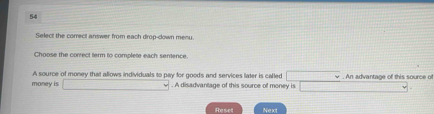 Select the correct answer from each drop-down menu. 
Choose the correct term to complete each sentence. 
A source of money that allows individuals to pay for goods and services later is called (-k)^- 1100 . An advantage of this source of 
money is □ . A disadvantage of this source of money is CH_1POB)=△ H_1PR v 
Reset Next