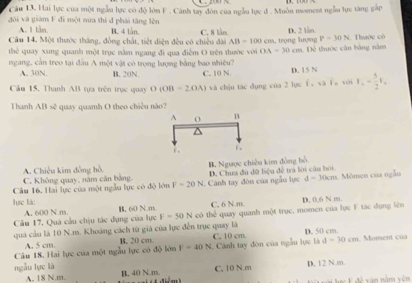 200   、       
Câu 13, Hai lực của một ngẫu lực có độ lớn F . Cánh tay đòn của ngẫu lực đ . Muôn moment ngẫu lực tăng gắp
đôi và giàm F đi một nửa thì đ phải tăng lên
A. 1 lần. B. 4 lần. C. 8 lằn. D. 2 lằn.
Câu 14. Một thước thắng, đồng chất, tiết diện đều có chiều đài AB=100cm
thẻ quay xung quanh một trục nằm ngang đi qua điểm O trên thước với OA=30cm trọng lượng P=30N. Thước có
ngang, cần treo tại đầu A một vật có trọng lượng bằng bao nhiêu? .  Dể thước cân bằng nằm
A. 30N. B. 20N. C. 10 N. D. 15 N
Câu 15, Thanh AB tựa trên trục quay O(OB=2.OA) và chịu tác dụng của 2 lực F、và F。 với I_1= 5/2 I_n
Thanh AB sẽ quay quamh O theo chiều nào?
A. Chiều kim đồng hồ. B. Ngược chiêu kim đồng hồ.
C. Không quay, năm cân bằng. D. Chưa đù dữ liệu để trá lời câu hỏi
Câu 16. Hai lực của một ngẫu lực có độ lớn F=20N. Cánh tay đòn của ngẫu lực d=30cm Mômen của ngẫu
lực là:
A. 600 N.m. B, 60 N.m. C. 6 N.m. D. 0,6 N.m.
Câu 17. Quả cầu chịu tác dụng của lực F=50N có thể quay quanh một trục, momen của lực F tác dụng lên
quả cầu là 10 N.m. Khoảng cách từ giá của lực đến trục quay là
A. 5 cm. B. 20 cm. C. 10 cm. D. 50 cm.
Câu 18. Hai lực của một ngẫu lực có độ limlimits F=40N Cảnh tay đòn của ngẫu lực là d=30cm. Moment của
ngẫu lực là
A. 18 N.m. B. 40 N.m.  diểm) C. 10 N.m D. 12 N.m.
Li ực F đề văn nằm vên