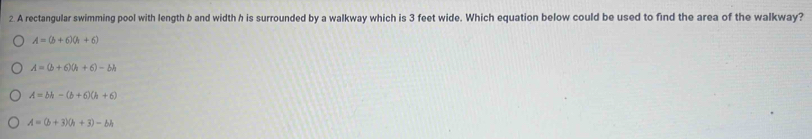 A rectangular swimming pool with length b and width h is surrounded by a walkway which is 3 feet wide. Which equation below could be used to find the area of the walkway?
A=(b+6)(h+6)
A=(b+6)(h+6)-bh
A=bh-(b+6)(h+6)
A=(b+3)(h+3)-bh