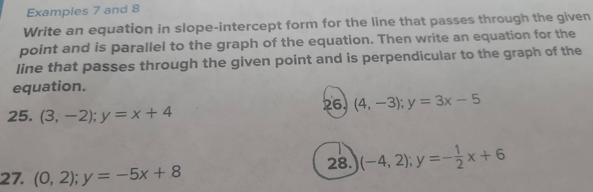 Examples 7 and 8 
Write an equation in slope-intercept form for the line that passes through the given 
point and is parallel to the graph of the equation. Then write an equation for the 
line that passes through the given point and is perpendicular to the graph of the 
equation. 
26 (4,-3); y=3x-5
25. (3,-2); y=x+4
28. (-4,2); y=- 1/2 x+6
27. (0,2); y=-5x+8