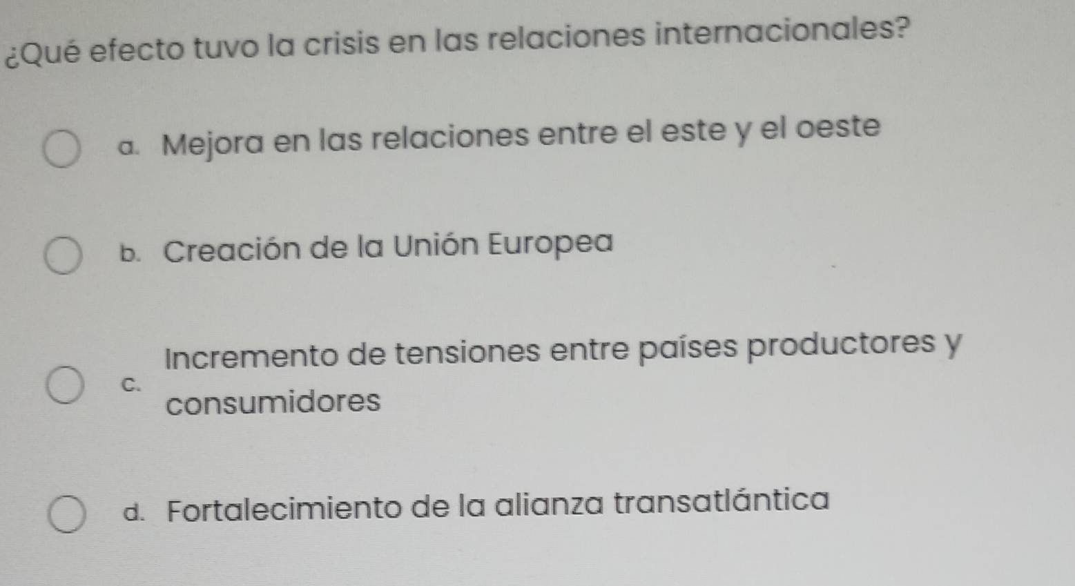 ¿Qué efecto tuvo la crisis en las relaciones internacionales?
a. Mejora en las relaciones entre el este y el oeste
b. Creación de la Unión Europea
Incremento de tensiones entre países productores y
C.
consumidores
d. Fortalecimiento de la alianza transatlántica