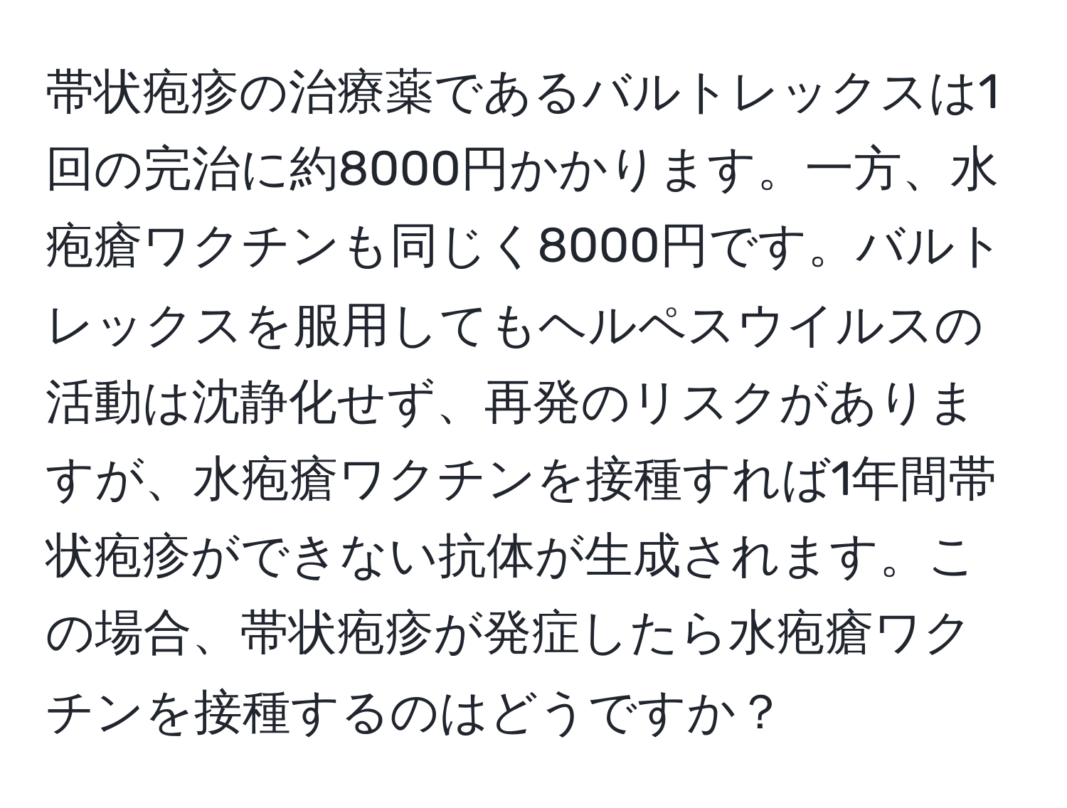 帯状疱疹の治療薬であるバルトレックスは1回の完治に約8000円かかります。一方、水疱瘡ワクチンも同じく8000円です。バルトレックスを服用してもヘルペスウイルスの活動は沈静化せず、再発のリスクがありますが、水疱瘡ワクチンを接種すれば1年間帯状疱疹ができない抗体が生成されます。この場合、帯状疱疹が発症したら水疱瘡ワクチンを接種するのはどうですか？