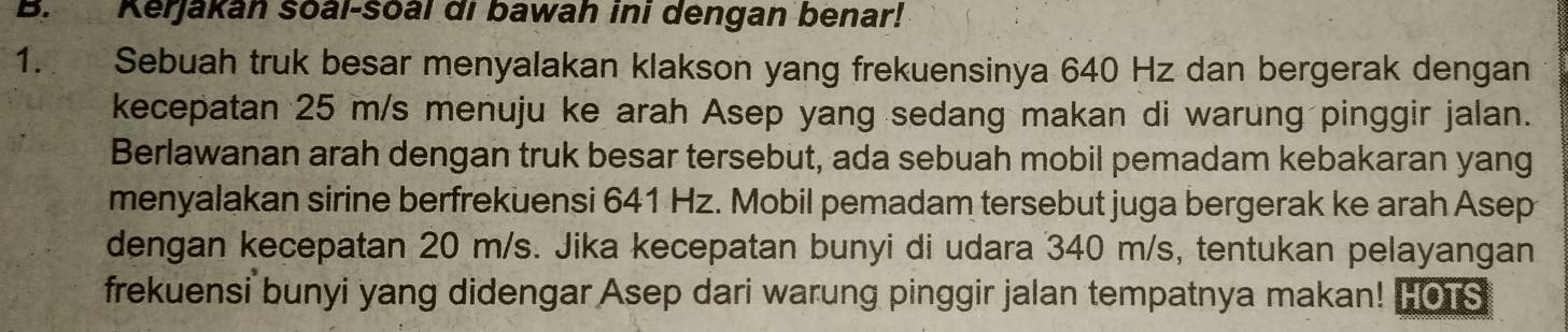 Kerjakan soal-soal di bawah ini dengan benar! 
1. Sebuah truk besar menyalakan klakson yang frekuensinya 640 Hz dan bergerak dengan 
kecepatan 25 m/s menuju ke arah Asep yang sedang makan di warung pinggir jalan. 
Berlawanan arah dengan truk besar tersebut, ada sebuah mobil pemadam kebakaran yang 
menyalakan sirine berfrekuensi 641 Hz. Mobil pemadam tersebut juga bergerak ke arah Asep 
dengan kecepatan 20 m/s. Jika kecepatan bunyi di udara 340 m/s, tentukan pelayangan 
frekuensi bunyi yang didengar Asep dari warung pinggir jalan tempatnya makan! FOTS