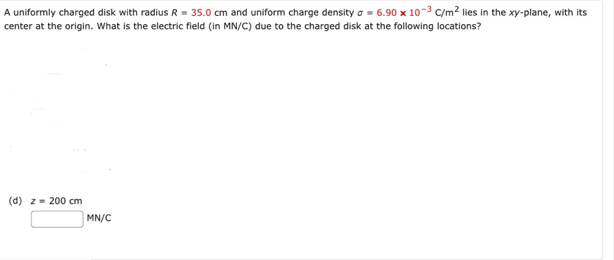 A uniformly charged disk with radius R=35.0cm and uniform charge density sigma =6.90* 10^(-3)C/m^2 lies in the xy -plane, with its
center at the origin. What is the electric field (in MN/C) due to the charged disk at the following locations?
(d) z=200cm
□ MN/C
□ 