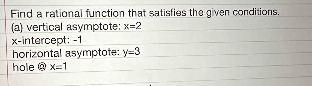 Find a rational function that satisfies the given conditions. 
(a) vertical asymptote: x=2
x-intercept: -1
horizontal asymptote: y=3
hole @x=1