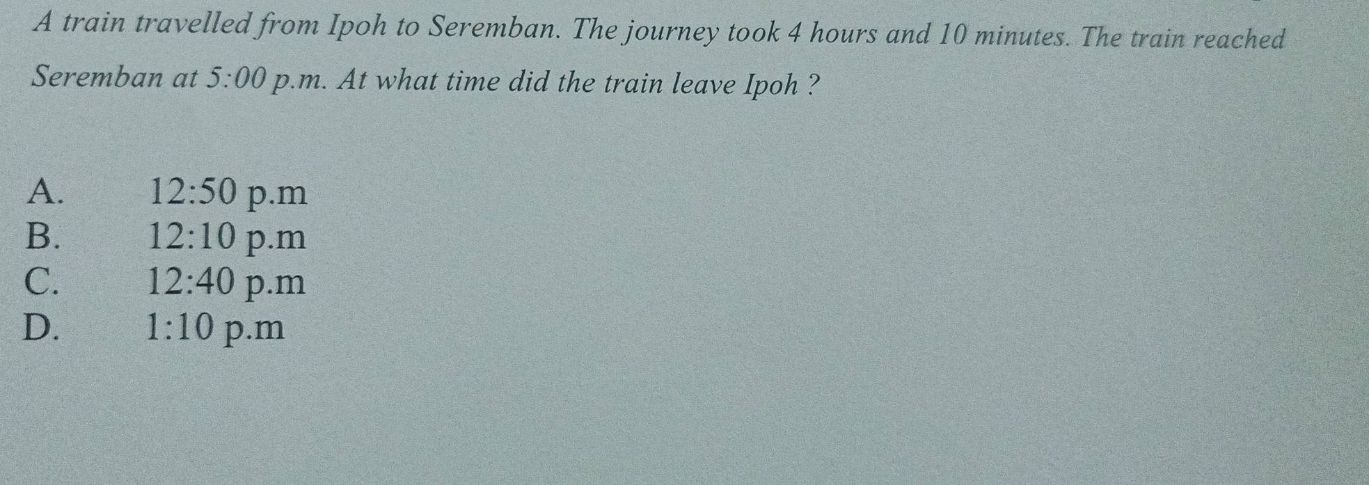 A train travelled from Ipoh to Seremban. The journey took 4 hours and 10 minutes. The train reached
Seremban at 5:00 p.m. At what time did the train leave Ipoh ?
A.
12:50 p.m
12:10
B. p.m
12:40
C. p.m
1:10
D. p.m