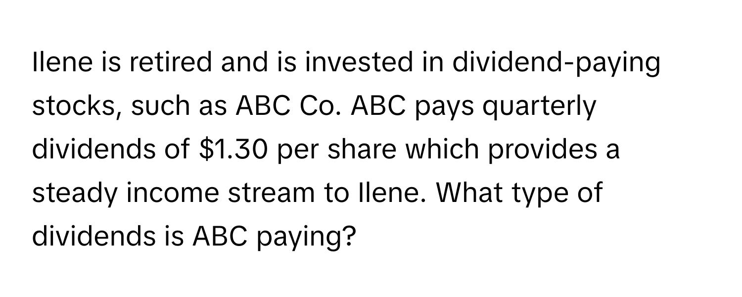 Ilene is retired and is invested in dividend-paying stocks, such as ABC Co. ABC pays quarterly dividends of $1.30 per share which provides a steady income stream to Ilene. What type of dividends is ABC paying?