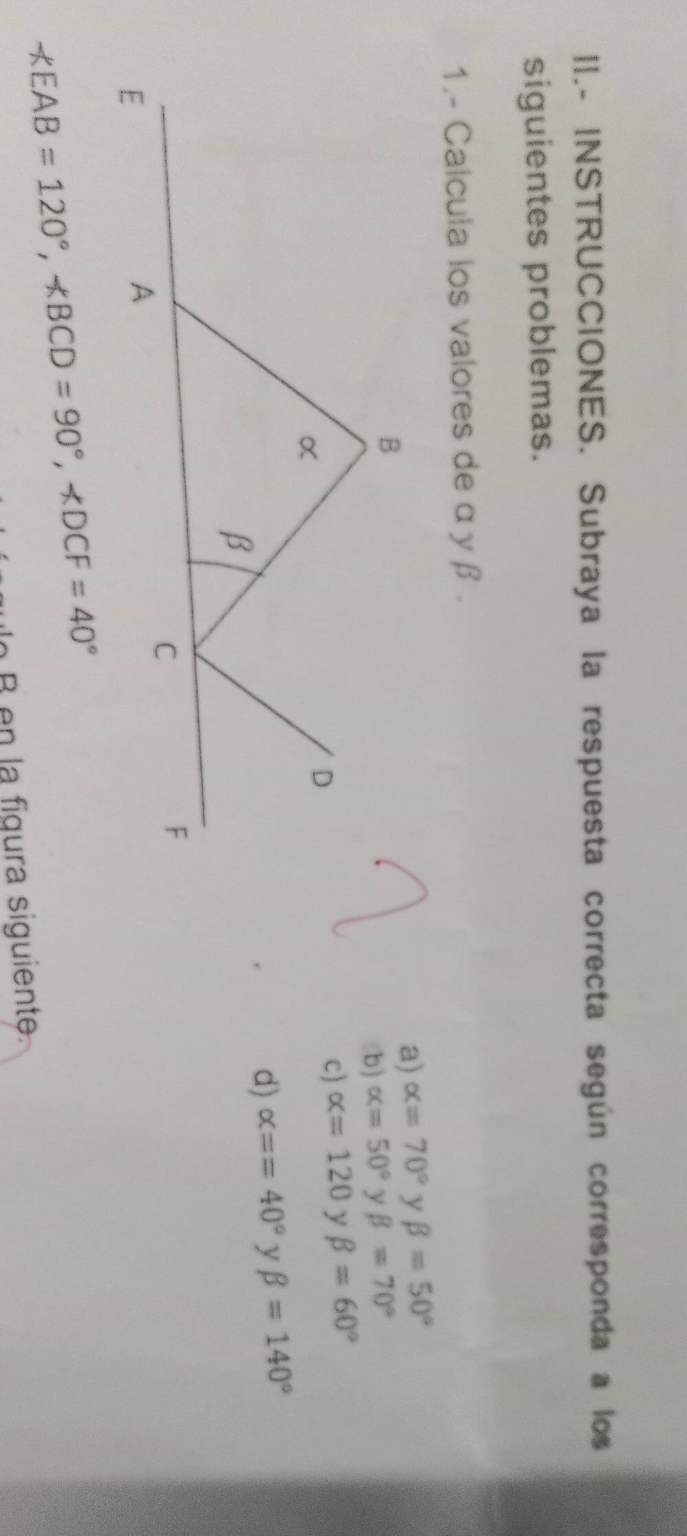 II.- INSTRUCCIONES. Subraya la respuesta correcta según corresponda a los
siguientes problemas.
1.- Calcula los valores de α yβ .
a) alpha =70° y beta =50°
b) alpha =50° y beta =70°
c) alpha =120 y beta =60°
d) alpha ==40° y beta =140°
EAB=120°, ∠ BCD=90°, ∠ DCF=40°
o B en la figura siguiente.