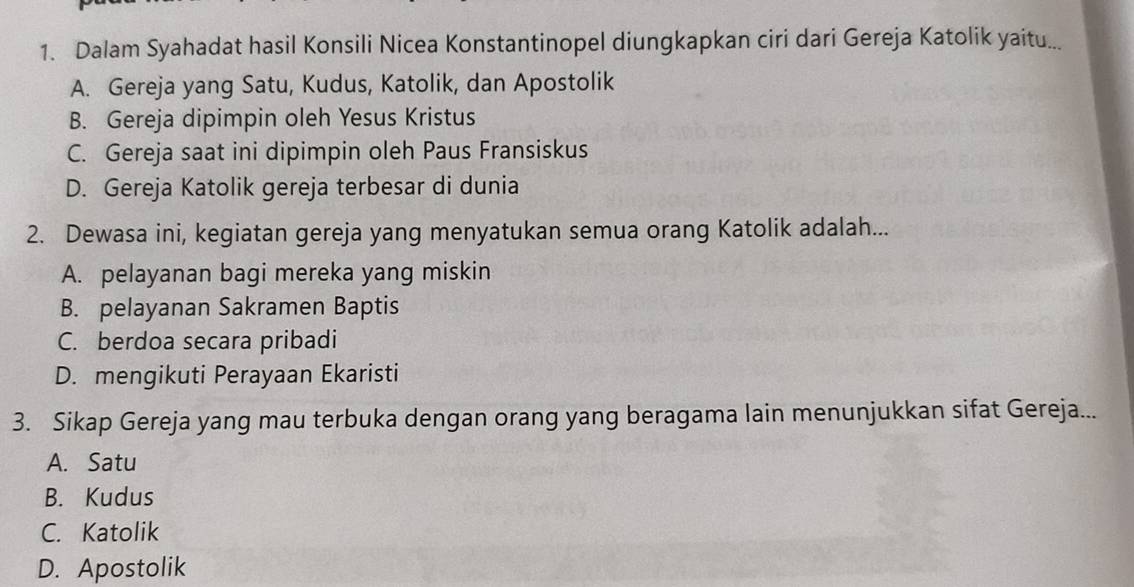 Dalam Syahadat hasil Konsili Nicea Konstantinopel diungkapkan ciri dari Gereja Katolik yaitu...
A. Gereja yang Satu, Kudus, Katolik, dan Apostolik
B. Gereja dipimpin oleh Yesus Kristus
C. Gereja saat ini dipimpin oleh Paus Fransiskus
D. Gereja Katolik gereja terbesar di dunia
2. Dewasa ini, kegiatan gereja yang menyatukan semua orang Katolik adalah...
A. pelayanan bagi mereka yang miskin
B. pelayanan Sakramen Baptis
C. berdoa secara pribadi
D. mengikuti Perayaan Ekaristi
3. Sikap Gereja yang mau terbuka dengan orang yang beragama lain menunjukkan sifat Gereja...
A. Satu
B. Kudus
C. Katolik
D. Apostolik