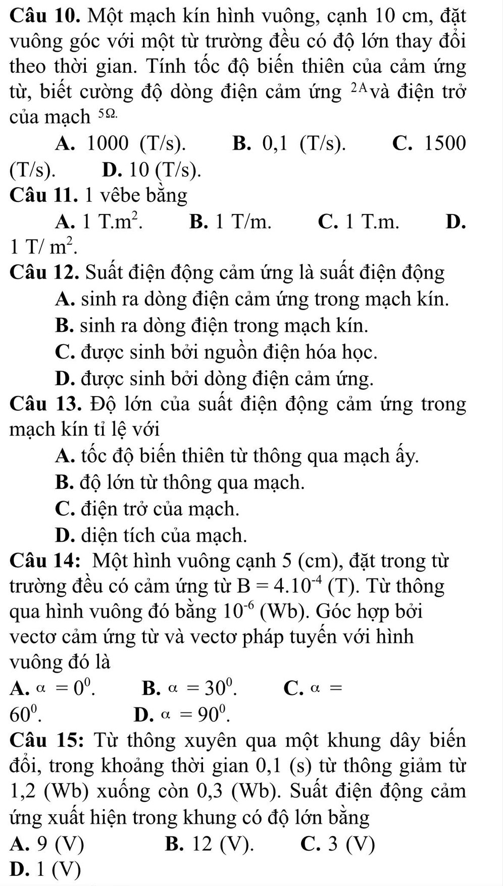 Một mạch kín hình vuông, cạnh 10 cm, đặt
vuông góc với một từ trường đều có độ lớn thay đổi
theo thời gian. Tính tốc độ biến thiên của cảm ứng
từ, biết cường độ dòng điện cảm ứng ²^và điện trở
của mạch 5Ω
A. 1000 (T/s). B. 0,1 (T/s). C. 1500
(T/s). D. 10 (T/s).
Câu 11. 1 vêbe băng
A. 1T.m^2. B. 1 T/m. C. 1 T.m. D.
1T/m^2.
Câu 12. Suất điện động cảm ứng là suất điện động
A. sinh ra dòng điện cảm ứng trong mạch kín.
B. sinh ra dòng điện trong mạch kín.
C. được sinh bởi nguồn điện hóa học.
D. được sinh bởi dòng điện cảm ứng.
Câu 13. Độ lớn của suất điện động cảm ứng trong
mạch kín tỉ lệ với
A. tốc độ biến thiên từ thông qua mạch ấy.
B. độ lớn từ thông qua mạch.
C. điện trở của mạch.
D. diện tích của mạch.
Câu 14: Một hình vuông cạnh 5 (cm), đặt trong từ
trường đều có cảm ứng từ B=4.10^(-4) (T). Từ thông
qua hình vuông đó bằng 10^(-6)(Wb). Góc hợp bởi
vectơ cảm ứng từ và vectơ pháp tuyền với hình
vuông đó là
A. alpha =0^0. B. alpha =30°. C. alpha =
60^0.
D. alpha =90^0.
Câu 15: Từ thông xuyên qua một khung dây biển
đổi, trong khoảng thời gian 0,1 (s) từ thông giảm từ
1,2 (Wb) xuống còn 0,3 (Wb). Suất điện động cảm
ứng xuất hiện trong khung có độ lớn bằng
A. 9 (V) B. 12 (V). C. 3 (V)
D. 1 (V)