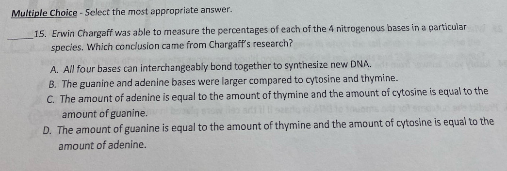 Select the most appropriate answer.
_
15. Erwin Chargaff was able to measure the percentages of each of the 4 nitrogenous bases in a particular
species. Which conclusion came from Chargaff's research?
A. All four bases can interchangeably bond together to synthesize new DNA.
B. The guanine and adenine bases were larger compared to cytosine and thymine.
C. The amount of adenine is equal to the amount of thymine and the amount of cytosine is equal to the
amount of guanine.
D. The amount of guanine is equal to the amount of thymine and the amount of cytosine is equal to the
amount of adenine.