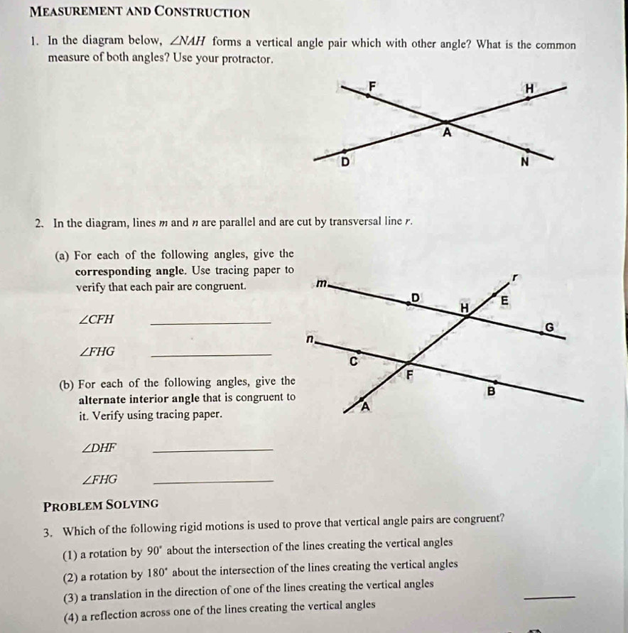 Measurement and Construction
1. In the diagram below, ∠ NAH forms a vertical angle pair which with other angle? What is the common
measure of both angles? Use your protractor.
2. In the diagram, lines m and n are parallel and are cut by transversal line .
(a) For each of the following angles, give the
corresponding angle. Use tracing paper to
verify that each pair are congruent. 
_
∠ CFH
∠ FHG _
(b) For each of the following angles, give the
alternate interior angle that is congruent to
it. Verify using tracing paper.
∠ DHF
_
∠ FHG
_
Problem Solving
3. Which of the following rigid motions is used to prove that vertical angle pairs are congruent?
(1) a rotation by 90° about the intersection of the lines creating the vertical angles
(2) a rotation by 180° about the intersection of the lines creating the vertical angles
_
(3) a translation in the direction of one of the lines creating the vertical angles
(4) a reflection across one of the lines creating the vertical angles