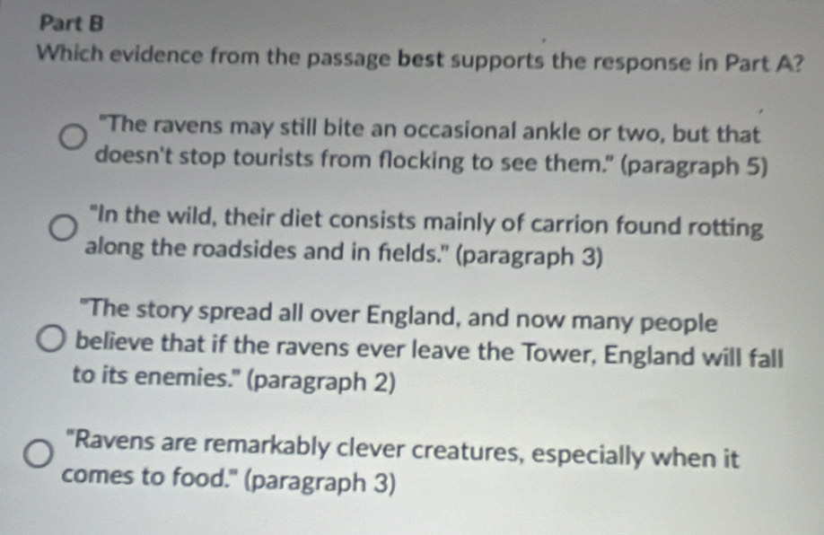 Which evidence from the passage best supports the response in Part A?
"The ravens may still bite an occasional ankle or two, but that
doesn't stop tourists from flocking to see them." (paragraph 5)
"In the wild, their diet consists mainly of carrion found rotting
along the roadsides and in felds." (paragraph 3)
"The story spread all over England, and now many people
believe that if the ravens ever leave the Tower, England will fall
to its enemies." (paragraph 2)
"Ravens are remarkably clever creatures, especially when it
comes to food." (paragraph 3)