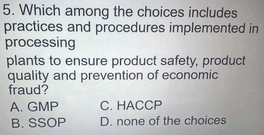 Which among the choices includes
practices and procedures implemented in
processing
plants to ensure product safety, product
quality and prevention of economic
fraud?
A. GMP C. HACCP
B. SSOP D. none of the choices