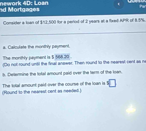 mework 4D: Loan Quesuc 
Par 
nd Mortgages 
Consider a loan of $12,500 for a period of 2 years at a fixed APR of 8.5%. 
a. Calculate the monthly payment. 
The monthly payment is $ 568.20. 
(Do not round until the final answer. Then round to the nearest cent as ne 
b. Determine the total amount paid over the term of the loan. 
The total amount paid over the course of the loan is $
(Round to the nearest cent as needed.)