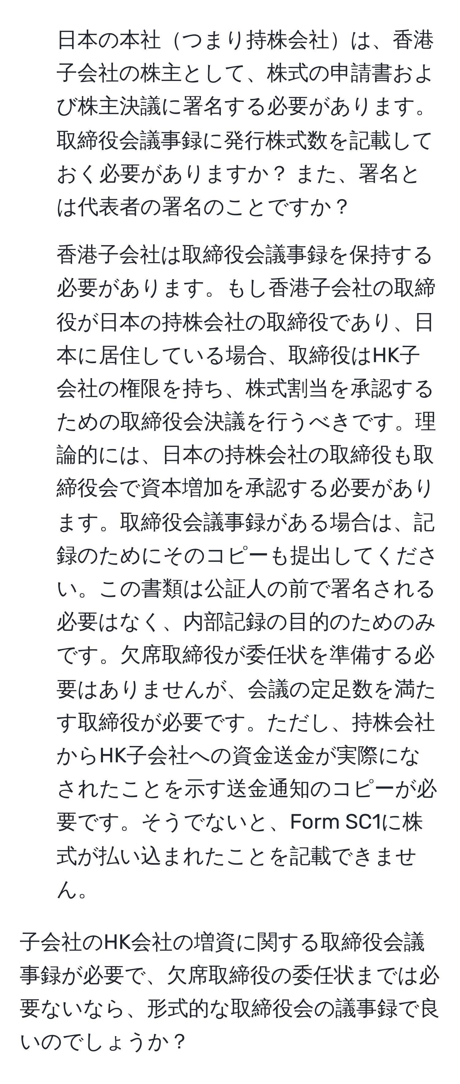 日本の本社つまり持株会社は、香港子会社の株主として、株式の申請書および株主決議に署名する必要があります。  
取締役会議事録に発行株式数を記載しておく必要がありますか？ また、署名とは代表者の署名のことですか？

2. 香港子会社は取締役会議事録を保持する必要があります。もし香港子会社の取締役が日本の持株会社の取締役であり、日本に居住している場合、取締役はHK子会社の権限を持ち、株式割当を承認するための取締役会決議を行うべきです。理論的には、日本の持株会社の取締役も取締役会で資本増加を承認する必要があります。取締役会議事録がある場合は、記録のためにそのコピーも提出してください。この書類は公証人の前で署名される必要はなく、内部記録の目的のためのみです。欠席取締役が委任状を準備する必要はありませんが、会議の定足数を満たす取締役が必要です。ただし、持株会社からHK子会社への資金送金が実際になされたことを示す送金通知のコピーが必要です。そうでないと、Form SC1に株式が払い込まれたことを記載できません。

子会社のHK会社の増資に関する取締役会議事録が必要で、欠席取締役の委任状までは必要ないなら、形式的な取締役会の議事録で良いのでしょうか？