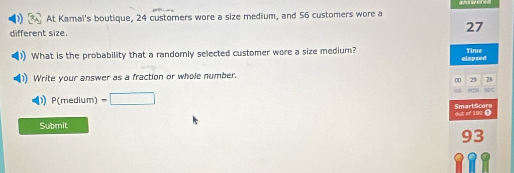 answered 
At Kamal's boutique, 24 customers wore a size medium, and 56 customers wore a 
different size.
27
What is the probability that a randomly selected customer wore a size medium? Time 
elapsed 
Write your answer as a fraction or whole number.
00 29 26
P(medium) =□ RSC 
SmartScore 
out of 100 0 
Submit
93