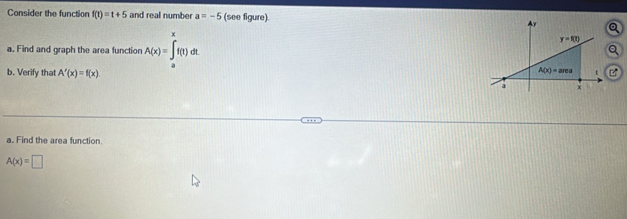 Consider the function f(t)=t+5 and real number a=-5 (see figure). 
a. Find and graph the area function A(x)=∈tlimits _a^xf(t)dt
b. Verify that A'(x)=f(x).
a. Find the area function
A(x)=□