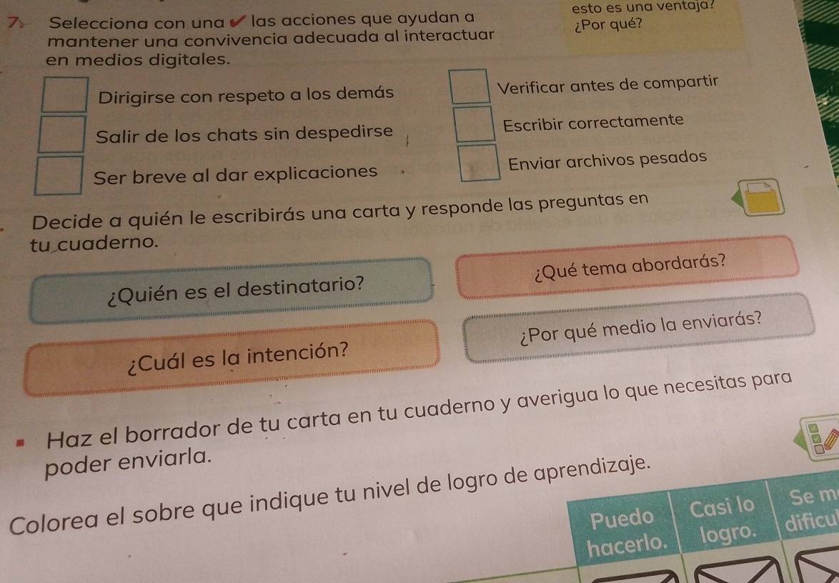 esto es una ventaja?
7: Selecciona con una las acciones que ayudan a
mantener una convivencia adecuada al interactuar ¿Por qué?
en medios digitales.
Dirigirse con respeto a los demás Verificar antes de compartir
Salir de los chats sin despedirse Escribir correctamente
Ser breve al dar explicaciones Enviar archivos pesados
Decide a quién le escribirás una carta y responde las preguntas en
tu cuaderno.
¿Quién es el destinatario? ¿Qué tema abordarás?
¿Cuál es la intención? ¿Por qué medio la enviarás?
Haz el borrador de tu carta en tu cuaderno y averigua lo que necesitas para
poder enviarla.
Colorea el sobre que indique tu nivel de logro de aprendizaje.
Puedo Casi lo Sem
hacerlo. logro. dificul