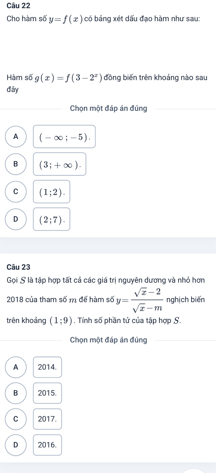 Cho hàm số y=f(x) có bảng xét dấu đạo hàm như sau:
Hàm số g(x)=f(3-2^x) đồng biến trên khoảng nào sau
đây
Chọn một đáp án đúng
A (-∈fty ;-5).
B (3;+∈fty ).
C (1;2).
D (2;7). 
Câu 23
Gọi S là tập hợp tất cả các giá trị nguyên dương và nhỏ hơn
2018 của tham số m để hàm số y= (sqrt(x)-2)/sqrt(x)-m  nghịch biến
trên khoảng (1;9). Tính số phần tử của tập hợp S.
Chọn một đáp án đúng
A 2014.
B 2015.
C 2017.
D 2016.