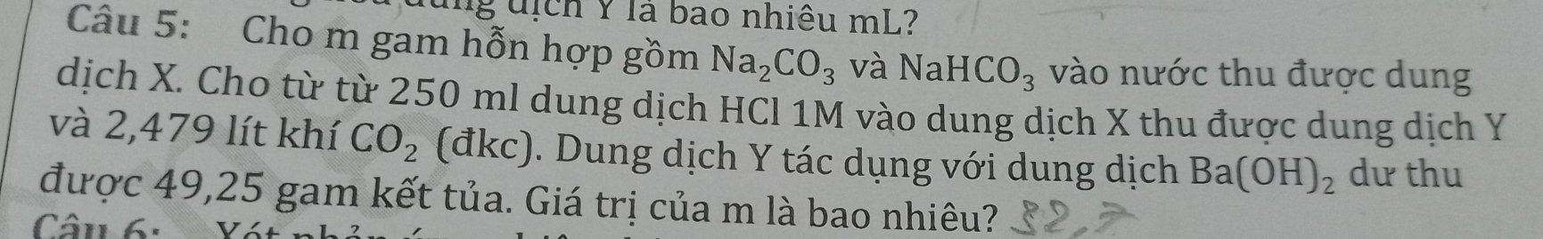 Tg uịch Y là bao nhiêu mL? 
Câu 5: Cho m gam hỗn hợp gồm Na_2CO_3 và NaHCO_3 vào nước thu được dung 
dịch X. Cho từ từ 250 ml dung dịch HCl 1M vào dung dịch X thu được dung dịch Y
và 2,479 lít khí CO_2 (đkc). Dung dịch Y tác dụng với dung dịch Ba(OH)_2 dư thu 
được 49,25 gam kết tủa. Giá trị của m là bao nhiêu? 
CCâu 6: