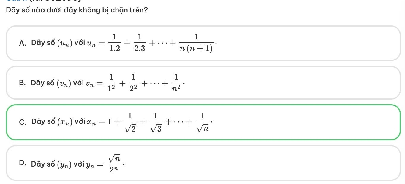 Dãy số nào dưới đây không bị chặn trên?
A. Dãy shat O(u_n) với u_n= 1/1.2 + 1/2.3 +·s + 1/n(n+1) ·
B. Dãy số (v_n) với v_n= 1/1^2 + 1/2^2 +·s + 1/n^2 .
C. Dãy số (x_n) với x_n=1+ 1/sqrt(2) + 1/sqrt(3) +·s + 1/sqrt(n) .
D. Dãy số (Yn) vợ ji iy_n= sqrt(n)/2^n .