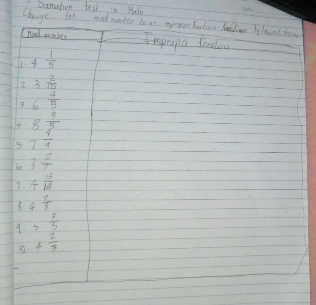 Samative test in Math 
Change the mved number to an improper traction. heddiee to lowest term 
Heed number Emproper facioa 
1. 4 1/5 
2 3·  2/10 
3 6 4/5 
4 8 3/5 
5 7 4/4  
6. 3 2/7 
7. 4 13/18 
8. 4 7/8 
9. 5 3/5 
1. 4 2/3 