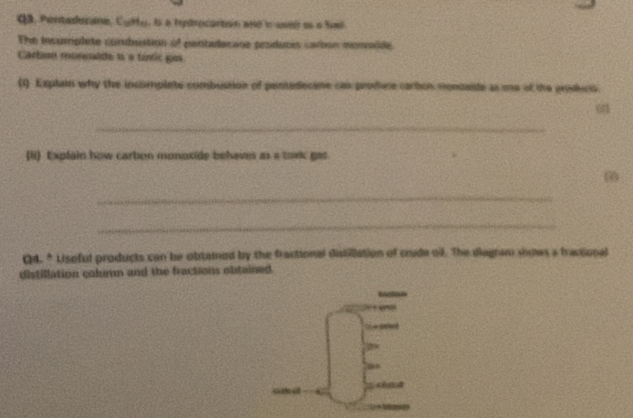 Pentadecane, Cyrty, is a hydrocartn ane i usel os a Sel 
The insumplete condistion of pentadacase produces carbion monaide 
Cartn monculde is a tinic gos. 
(1) Explain why the incomplete combustion of peredecane can profere corton mondante as one of the produci. 
_ 
(li) Explain how carbon monoxide behaves as a toxk gas 
_ 
_ 
Q4. * Uiseful products can be obtamed by the fractional datillation of crade o. The diagram shows a fractional 
distillation column and the fractions obtained. 
S 
a 
d é