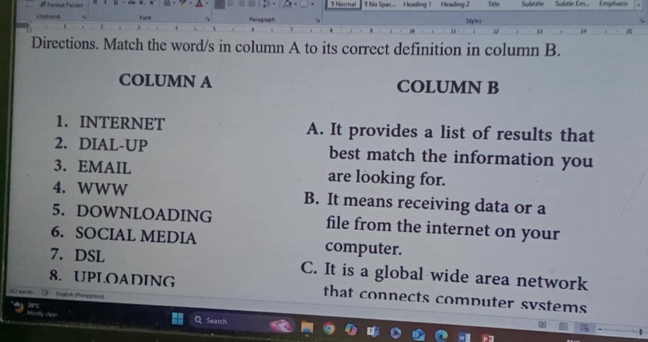 Normal
Farmat Pantes 1 No Spac... Heading 1 Heading 2 Title Subtitle Subtle Em... Emphanis
Cliphmard Fenl Sitybrs
Directions. Match the word/s in column A to its correct definition in column B.
COLUMN A COLUMN B
1. INTERNET A. It provides a list of results that
2. DIAL-UP best match the information you
3. EMAIL are looking for.
4. WWW B. It means receiving data or a
5. DOWNLOADING file from the internet on your
6. SOCIAL MEDIA computer.
7. DSL C. It is a global wide area network
8. UPLOADING that connects computer svstems
MI work [ Engich Phoppine0
Search