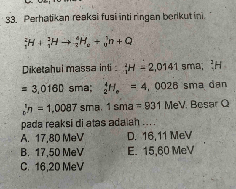 Perhatikan reaksi fusi inti ringan berikut ini.
_1^(2H+_1^3Hto _2^4H_e)+_0^(1n+Q
Diketahui massa inti : _1^2H=2,0141sma; _1^3H
=3,0160 sma; _2^4H_e)=4,0026sma dan
_0^1n=1,0087 sma 1sma=931MeV. . Besar Q
pada reaksi di atas adalah ....
A. 17,80 MeV D. 16, 11 MeV
B. 17,50 MeV E. 15,60 MeV
C. 16, 20 MeV