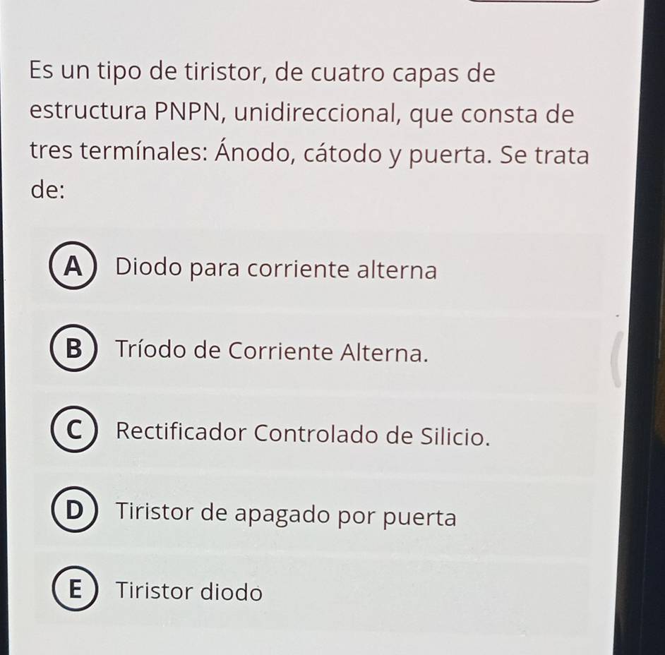 Es un tipo de tiristor, de cuatro capas de
estructura PNPN, unidireccional, que consta de
tres termínales: Ánodo, cátodo y puerta. Se trata
de:
A Diodo para corriente alterna
B  Tríodo de Corriente Alterna.
C Rectificador Controlado de Silicio.
D Tiristor de apagado por puerta
ETiristor diodo