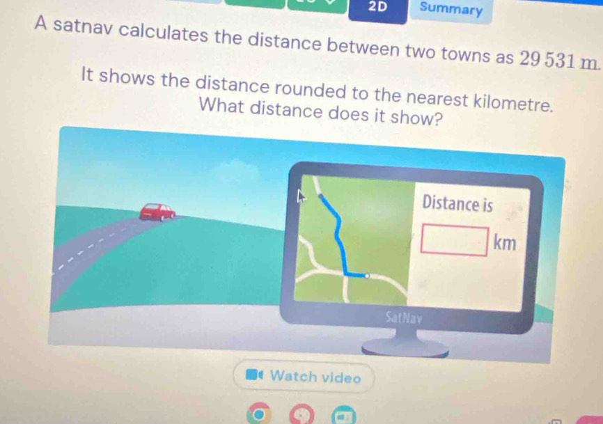 2D Summary 
A satnav calculates the distance between two towns as 29 531 m. 
It shows the distance rounded to the nearest kilometre. 
What distance does it show? 
Watch video