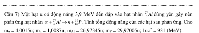 Câu 7) Một hạt α có động năng 3,9 MeV đến đập vào hạt nhân _(13)^(27)Al đứng yên gây nên 
phản ứng hạt nhân alpha +_(13)^(27)Alto n+_(15)^(30)P. Tính tổng động năng của các hạt sau phản ứng. Cho
m_a=4,0015u; m_n=1,0087u; m_A1=26,97345u; m_P=29,97005u; 1uc^2=931 (MeV).