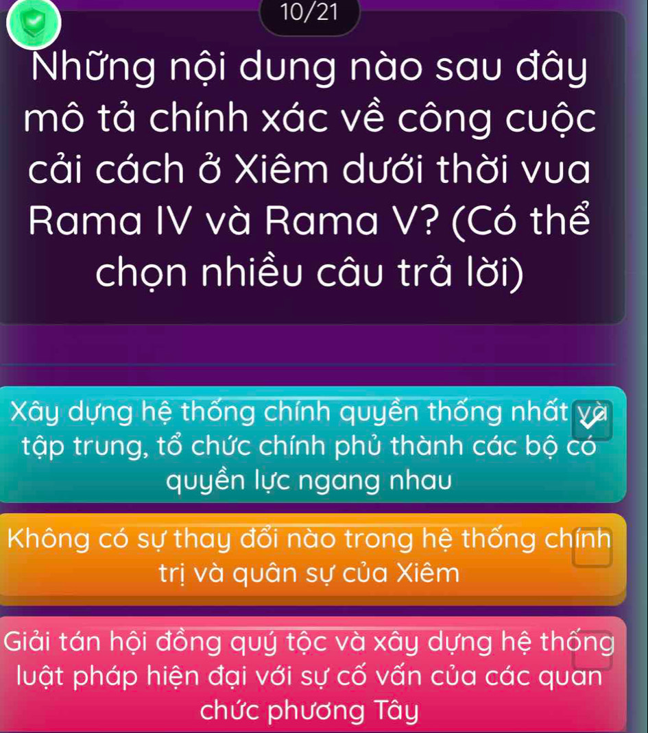 10/21
Những nội dung nào sau đây
mô tả chính xác về công cuộc
cải cách ở Xiêm dưới thời vua
Rama IV và Rama V? (Có thể
chọn nhiều câu trả lời)
Xây dựng hệ thống chính quyền thống nhất
tập trung, tổ chức chính phủ thành các bộ có
quyền lực ngang nhau
Không có sự thay đổi nào trong hệ thống chính
trị và quân sự của Xiêm
Giải tán hội đồng quý tộc và xây dựng hệ thống
luật pháp hiện đại với sự cố vấn của các quan
chức phương Tây