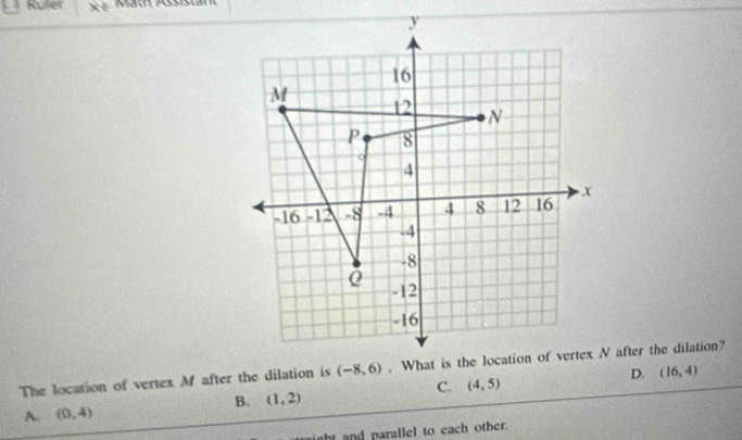 Ruler Mäth Assistan
y
16
M
12 N
P 8
。
4
-16 -12 -8 -4 4 8 12 16 x
-4
-8
-12
-16
The location of vertex Mf after the dilation is (-8,6). What is the location of vertex N after the dilation?
A. (0,4) B. (1,2) C. (4,5) D.
(16,4)
t and parallel to each other.