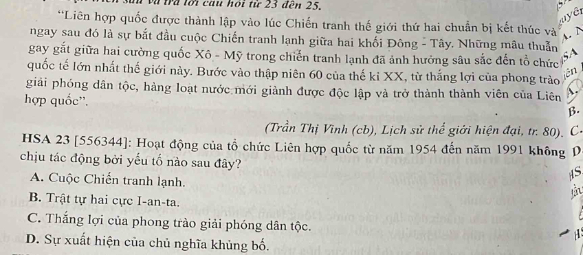 và trú lới cầu hoi tử 23 đến 25.
' yê
*Liên hợp quốc được thành lập vào lúc Chiến tranh thế giới thứ hai chuẩn bị kết thúc và
A. N
ngay sau đó là sự bắt đầu cuộc Chiến tranh lạnh giữa hai khối Đông - Tây. Những mâu thuẫn
SA
gay gắt giữa hai cường quốc Xô - Mỹ trong chiến tranh lạnh đã ảnh hưởng sâu sắc đến tổ chức
quốc tế lớn nhất thế giới này. Bước vào thập niên 60 của thế kỉ XX, từ thắng lợi của phong trào
iên
giải phóng dân tộc, hàng loạt nước mới giành được độc lập và trở thành thành viên của Liên A.
hợp quốc''.
β.
(Trần Thị Vĩnh (cb), Lịch sử thế giới hiện đại, tr. 80). C-
HSA 23 [556344]: Hoạt động của tổ chức Liên hợp quốc từ năm 1954 đến năm 1991 không D
chịu tác động bởi yếu tố nào sau đây?
A. Cuộc Chiến tranh lạnh.
HS
B. Trật tự hai cực I-an-ta.
C. Thắng lợi của phong trào giải phóng dân tộc.
H
D. Sự xuất hiện của chủ nghĩa khủng bố.