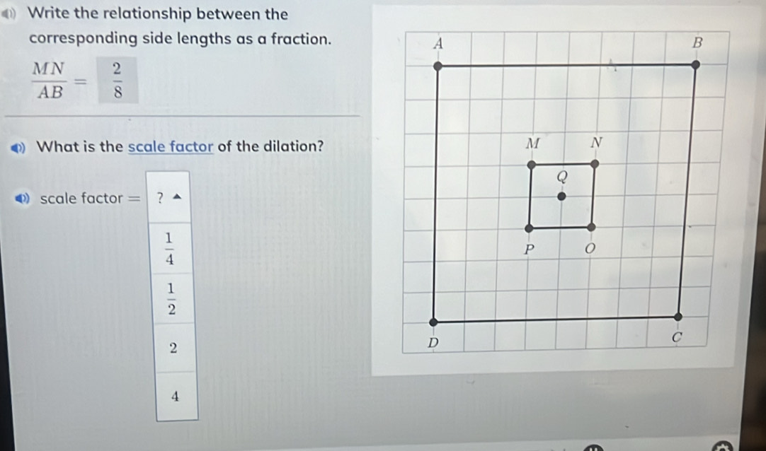 Write the relationship between the
corresponding side lengths as a fraction.
 MN/AB = 2/8 
What is the scale factor of the dilation?
scale factor = ?
 1/4 
 1/2 
2
4