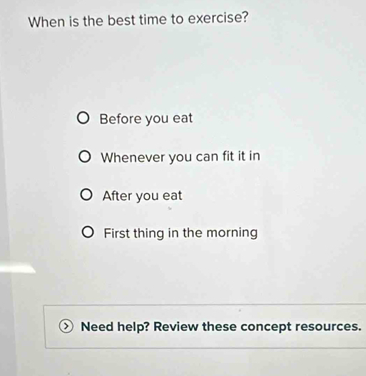 When is the best time to exercise?
Before you eat
Whenever you can fit it in
After you eat
First thing in the morning
Need help? Review these concept resources.