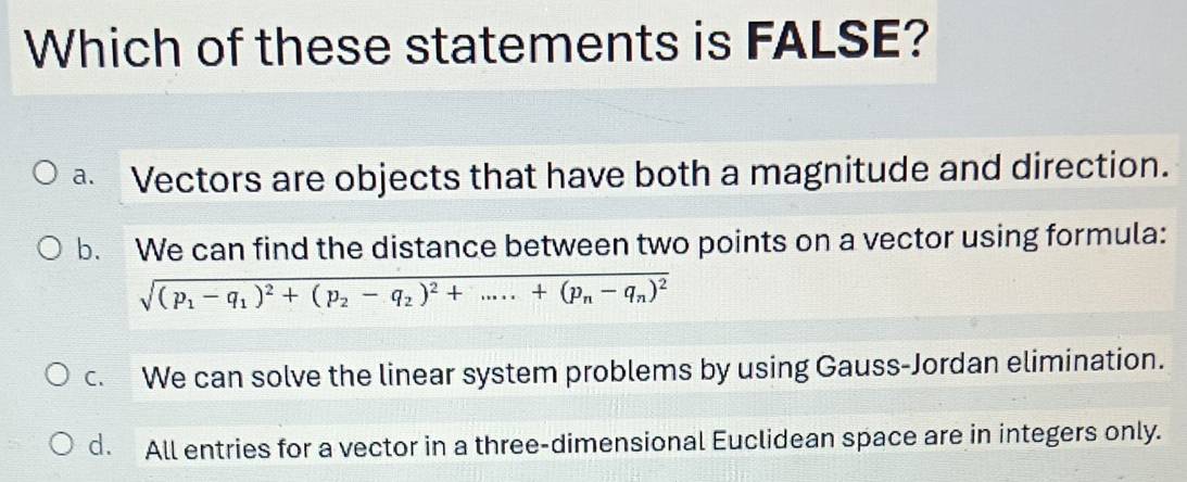 Which of these statements is FALSE?
a. a Vectors are objects that have both a magnitude and direction.
b. We can find the distance between two points on a vector using formula:
sqrt((p_1)-q_1)^2+(p_2-q_2)^2+.....+(p_n-q_n)^2
c. We can solve the linear system problems by using Gauss-Jordan elimination.
d. All entries for a vector in a three-dimensional Euclidean space are in integers only.