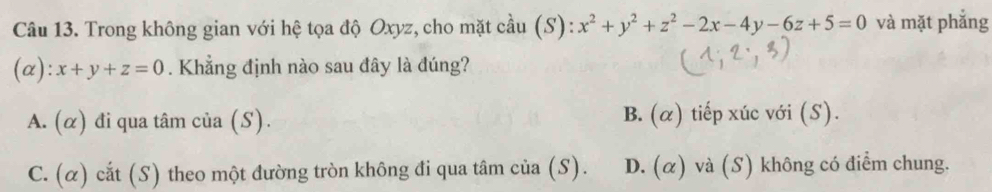 Trong không gian với hệ tọa độ Oxyz, cho mặt cầu (S): x^2+y^2+z^2-2x-4y-6z+5=0 và mặt phắng
(α): x+y+z=0. Khẳng định nào sau đây là đúng?
A. (α) đi qua tâm của (S). B. (α) tiếp xúc với (S).
C. (α) cắt (S) theo một đường tròn không đi qua tâm của (S). D. (α) và (S) không có điểm chung.