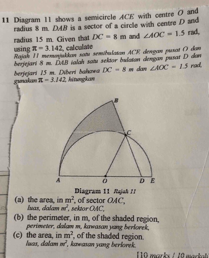 Diagram ll shows a semicircle ACE with centre O and
radius 8 m. DAB is a sector of a circle with centre D and
radius 15 m. Given that DC=8m and ∠ AOC=1.5 rad,
using π =3.142 , calculate
Rajah 11 menunjukkan satu semibulatan ACE dengan pusat O dan
berjejari 8 m. DAB ialah satu sektor bulatan dengan pusat D dan
berjejari 15 m. Diberi bahawa DC=8m dan ∠ AOC=1.5 rad,
gunakan π =3.142 , hitungkan
Diagram 11 Rajah 11
(a) the area, in m^2 , of sector OAC,
luas, dalam m^2, sektor OAC,
(b) the perimeter, in m, of the shaded region,
perimeter, dalam m, kawasan yang berlorek,
(c) the area, in m^2 , of the shaded region.
luas, dalam m^2 , kawasan yang berlorek.
10 marks / 10 marka