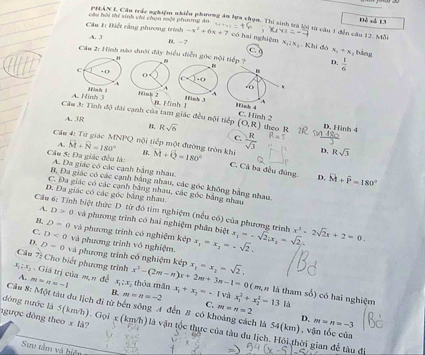 câu hỏi thí sinh chỉ chọn một phương án.
D S6 3
PHẢN I. Câu trắc nghiệm nhiều phương án lựa chọn. Thí sinh trả lời từ câu 1 đến câu 12. Mỗi
Câu 1: Biết rằng phương trình -x^2+6x+7 có hai nghiệm x_1;x_2 Khi đó x_1+x
A. 3 B. -7
C
, bằng
Câu 2: Hình nào đưới đây biểu diễn góc nội tiếp ?
D.  1/6 
h 2 Hình 3
A. Hinh 3 B. Hình 1
Câu 3: Tính độ dài cạnh của tam giác đều nội tiếp (O,R) theo R
C. Hình 2
A. 3R
B. Rsqrt(6) D. Hình 4
C.  R/sqrt(3) 
Câu 4: Tứ giác MNPQ nội tiếp một đường tròn khi
D. Rsqrt(3)
Câu 5: Đa giác đều là:
A. vector M+vector N=180° B. vector M+vector Q=180° C. Cả ba đều đúng.
A. Đa giác có các cạnh bằng nhau.
D. widehat M+widehat P=180°
B. Đa giác có các cạnh bằng nhau, các góc không bằng nhau,
C. Đa giác có các cạnh bằng nhau, các góc bằng nhau
D. Đa giác có các góc bằng nhau.
Câu 6: Tính biệt thức D. từ đó tìm nghiệm (nếu có) của phương trình x^2-2sqrt(2)x+2=0.
A. D>0 và phương trình có hai nghiệm phân biệt x_1=-sqrt(2);x_2=sqrt(2).
B. D=0 và phương trình có nghiệm kép x_1=x_2=-sqrt(2).
C. D<0</tex> và phương trình vô nghiệm.
D. D=0 và phương trình có nghiệm kép x_1=x_2=sqrt(2).
Câu 7: Cho biết phương trình x^2-(2m-n)x+2m+3n-1=0 ( m,n là tham số) có hai nghiệm
A. m=n=-1
x_1;x_2 Giá trị của m,n đề x_1;x_2 thỏa mãn x_1+x_2=-1 x_1^2+x_2^2=13ld
B. m=n=-2
và
C. m=n=2
Câu 8: Một tàu du lịch đi từ bến sông A đến B có khoảng cách là 54(km), vận tốc của
ngược dòng theox là?
D. m=n=-3
dòng nước là 5(km/h). Gọi x (km/h) là vận tốc thực của tàu du lịch. Hỏi thời gian để tàu đi
Sựu tầm và biện