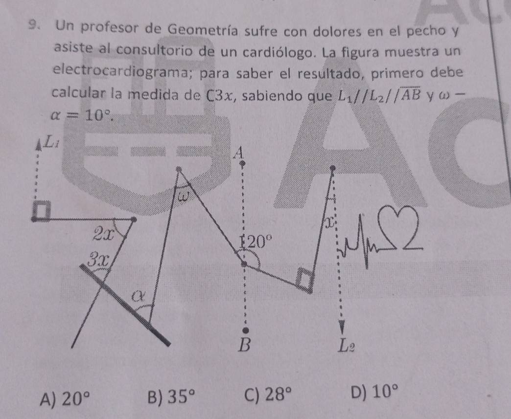 Un profesor de Geometría sufre con dolores en el pecho y
asiste al consultorio de un cardiólogo. La figura muestra un
electrocardiograma; para saber el resultado, primero debe
calcular la medida de C3x, sabiendo que L_1parallel L_2parallel overline AByomega -
alpha =10°. 
a L_i
A
w
2x
X
120°
3x
α
B
L_2
A) 20° B) 35° C) 28° D) 10°