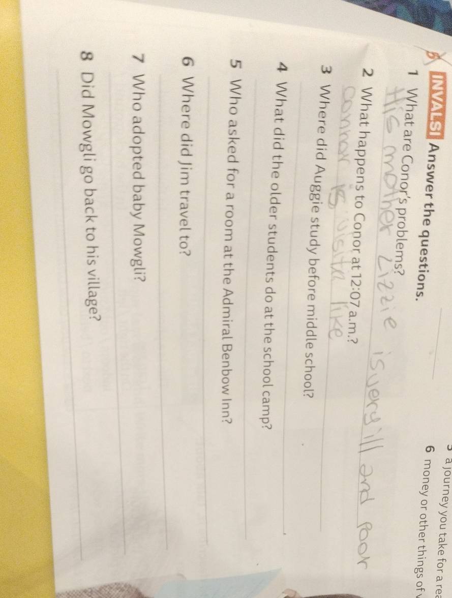 a journey you take for a rea 
5 INVALSI Answer the questions. 
6 money or other things of 
1 What are Conor's problems? 
_ 
_ 
2 What happens to Conor at 12:07 a.m.? 
_ 
3 Where did Auggie study before middle school? 
_ 
4 What did the older students do at the school camp? 
5 Who asked for a room at the Admiral Benbow Inn? 
_ 
6 Where did Jim travel to? 
_ 
_ 
7 Who adopted baby Mowgli? 
_ 
8 Did Mowgli go back to his village?