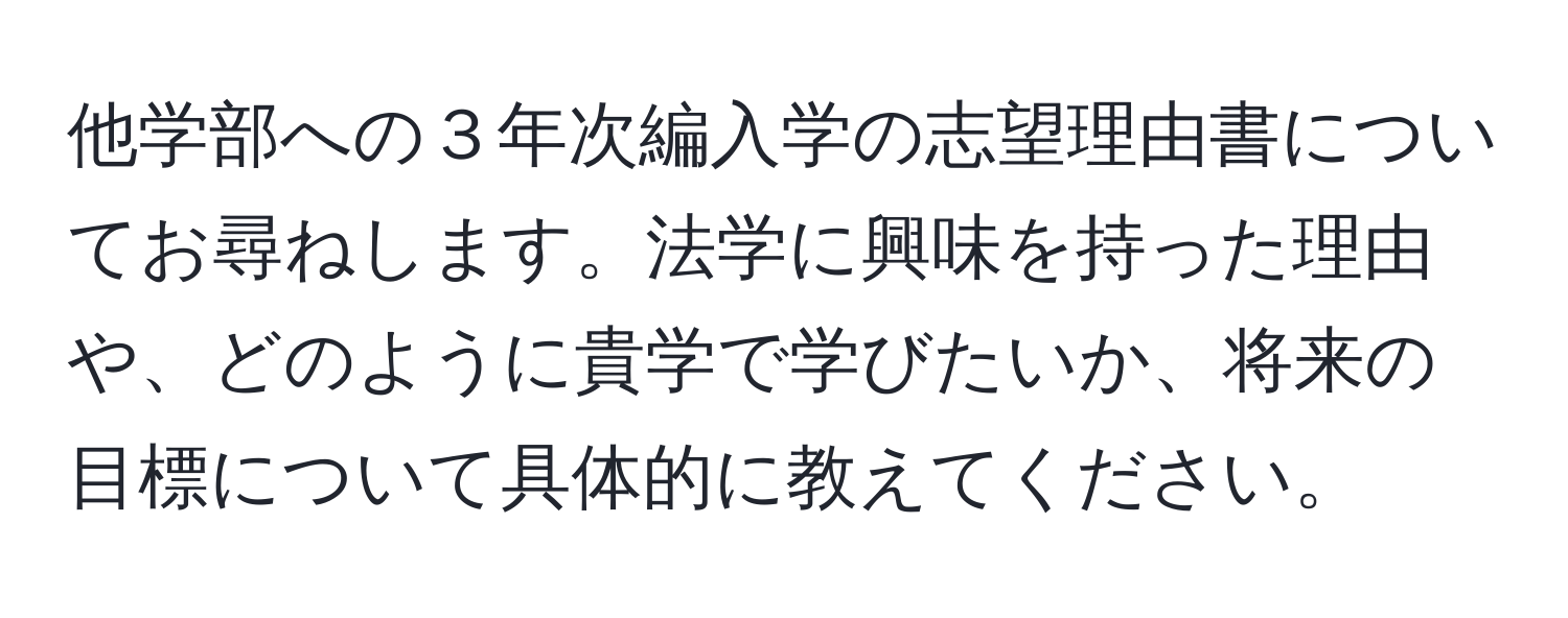 他学部への３年次編入学の志望理由書についてお尋ねします。法学に興味を持った理由や、どのように貴学で学びたいか、将来の目標について具体的に教えてください。