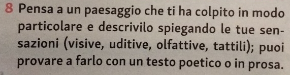 Pensa a un paesaggio che ti ha colpito in modo 
particolare e descrivilo spiegando le tue sen- 
sazioni (visive, uditive, olfattive, tattili); puoi 
provare a farlo con un testo poetico o in prosa.