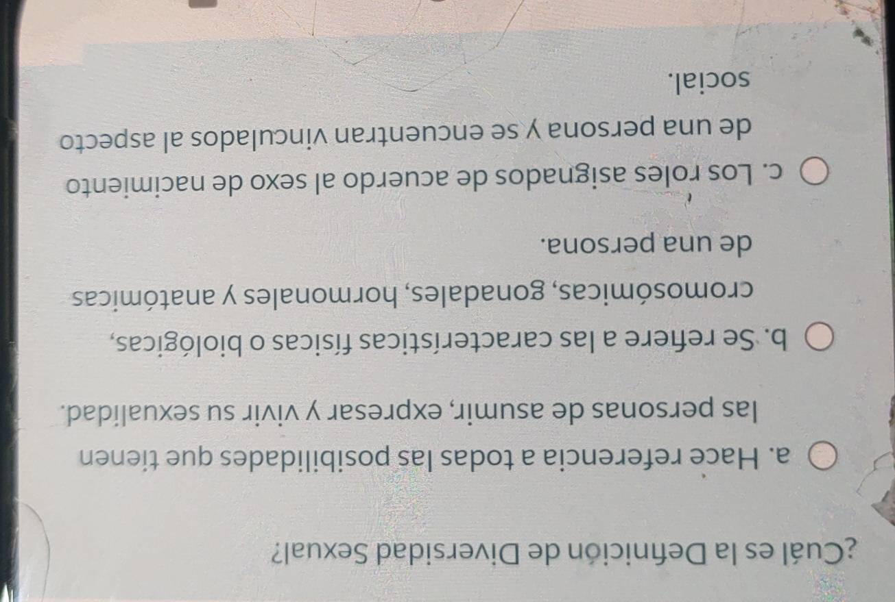 ¿Cuál es la Defnición de Diversidad Sexual?
a. Hace referencia a todas las posibilidades que tienen
las personas de asumir, expresar y vivir su sexualidad.
b. Se refiere a las características físicas o biológicas,
cromosómicas, gonadales, hormonales y anatómicas
de una persona.
c. Los roles asignados de acuerdo al sexo de nacimiento
de una persona y se encuentran vinculados al aspecto
social.