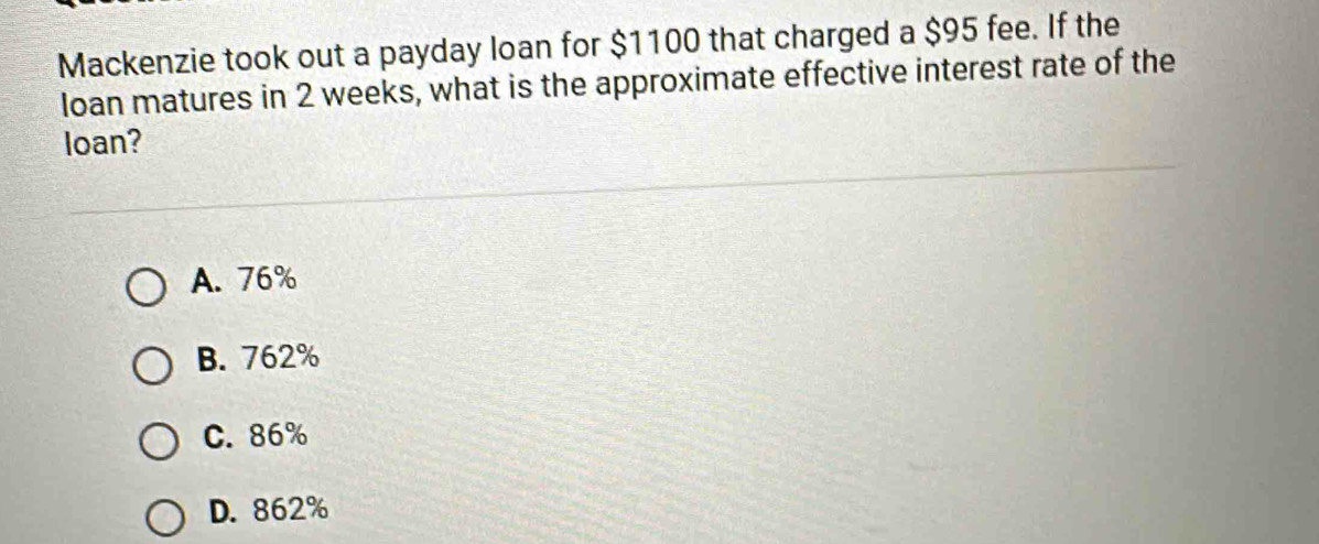 Mackenzie took out a payday loan for $1100 that charged a $95 fee. If the
loan matures in 2 weeks, what is the approximate effective interest rate of the
loan?
A. 76%
B. 762%
C. 86%
D. 862%