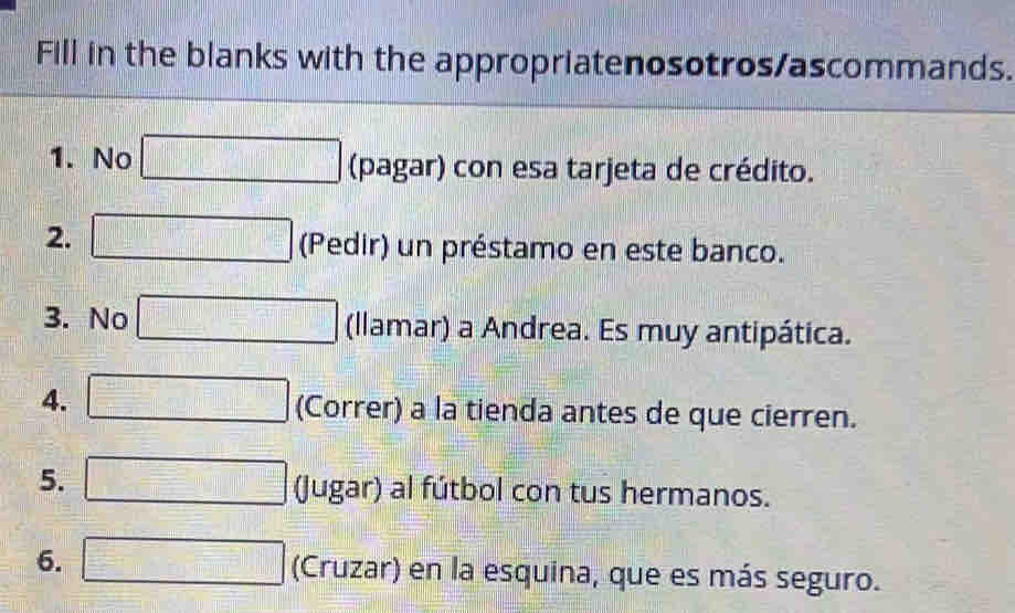 Fill in the blanks with the appropriatenosotros/ascommands. 
1. No □ (pagar) con esa tarjeta de crédito. 
2. □ (Pedir) un préstamo en este banco. 
3. No □ (llamar) a Andrea. Es muy antipática. 
4. □ (Correr) a la tienda antes de que cierren. 
5. □ (Jugar) al fútbol con tus hermanos. 
6. □ (Cruzar) en la esquina, que es más seguro.